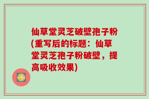 仙草堂灵芝破壁孢子粉(重写后的标题：仙草堂灵芝孢子粉破壁，提高吸收效果)