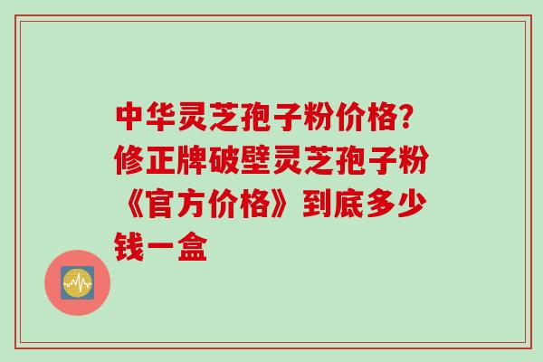 中华灵芝孢子粉价格？修正牌破壁灵芝孢子粉《官方价格》到底多少钱一盒
