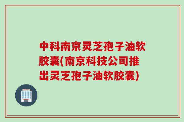 中科南京灵芝孢子油软胶囊(南京科技公司推出灵芝孢子油软胶囊)