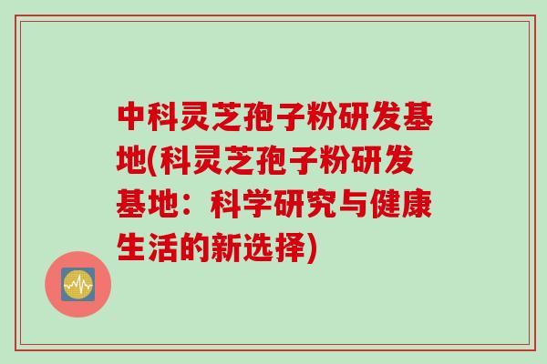 中科灵芝孢子粉研发基地(科灵芝孢子粉研发基地：科学研究与健康生活的新选择)