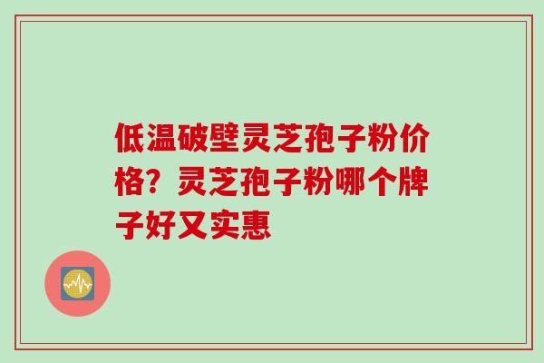 低温破壁灵芝孢子粉价格？灵芝孢子粉哪个牌子好又实惠