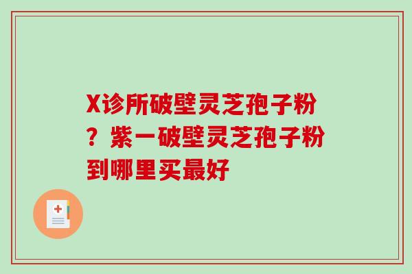X诊所破壁灵芝孢子粉？紫一破壁灵芝孢子粉到哪里买最好