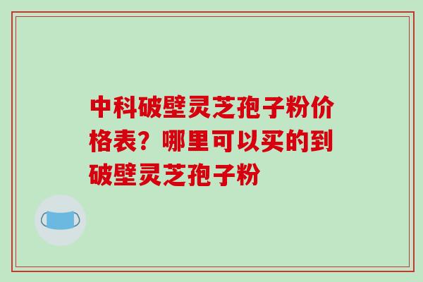 中科破壁灵芝孢子粉价格表？哪里可以买的到破壁灵芝孢子粉