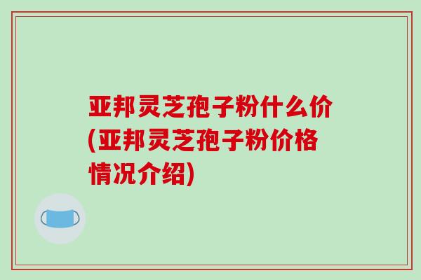 亚邦灵芝孢子粉什么价(亚邦灵芝孢子粉价格情况介绍)