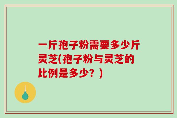 一斤孢子粉需要多少斤灵芝(孢子粉与灵芝的比例是多少？)