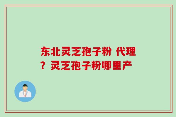 东北灵芝孢子粉 代理？灵芝孢子粉哪里产