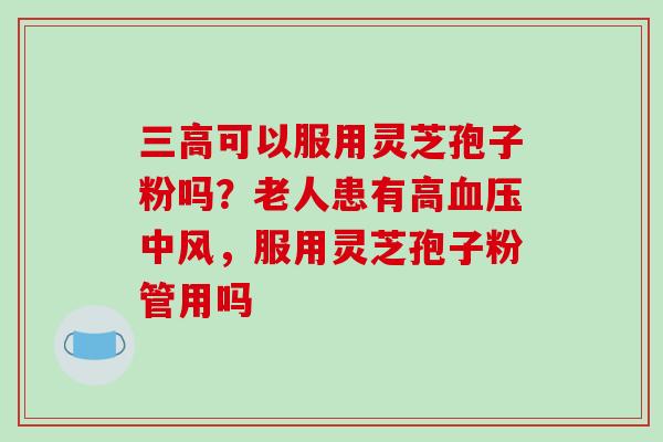三高可以服用灵芝孢子粉吗？老人患有高血压中风，服用灵芝孢子粉管用吗