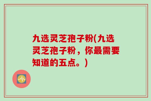 九选灵芝孢子粉(九选灵芝孢子粉，你最需要知道的五点。)