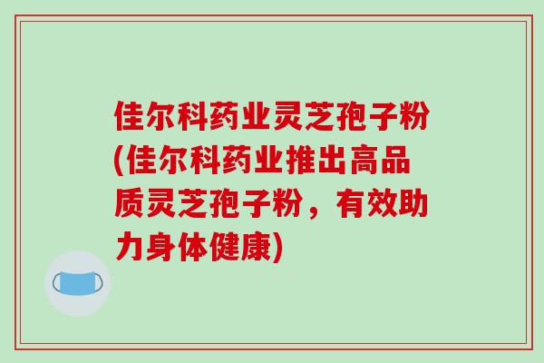 佳尔科药业灵芝孢子粉(佳尔科药业推出高品质灵芝孢子粉，有效助力身体健康)