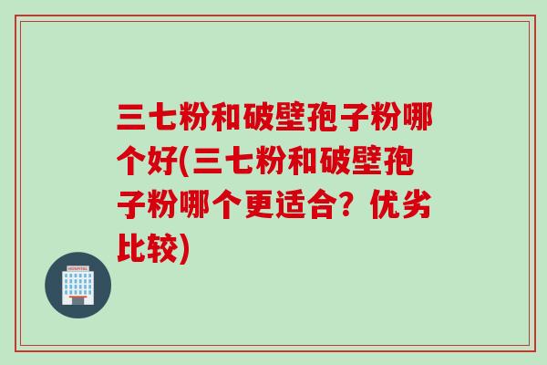 三七粉和破壁孢子粉哪个好(三七粉和破壁孢子粉哪个更适合？优劣比较)