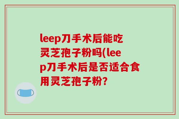 leep刀手术后能吃灵芝孢子粉吗(leep刀手术后是否适合食用灵芝孢子粉？
