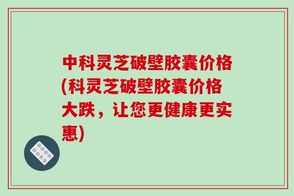 中科灵芝破壁胶囊价格(科灵芝破壁胶囊价格大跌，让您更健康更实惠)
