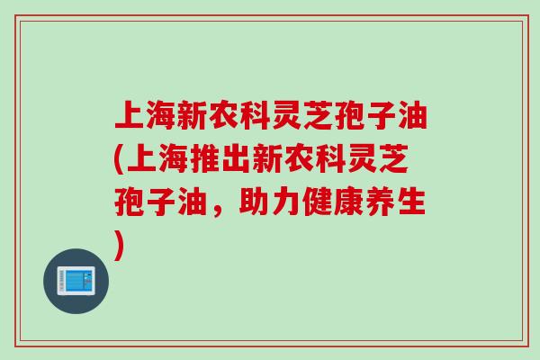 上海新农科灵芝孢子油(上海推出新农科灵芝孢子油，助力健康养生)