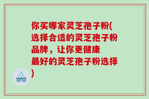 你买哪家灵芝孢子粉(选择合适的灵芝孢子粉品牌，让你更健康  最好的灵芝孢子粉选择)