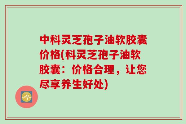 中科灵芝孢子油软胶囊价格(科灵芝孢子油软胶囊：价格合理，让您尽享养生好处)