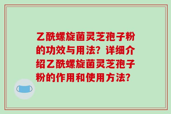 乙酰螺旋菌灵芝孢子粉的功效与用法？详细介绍乙酰螺旋菌灵芝孢子粉的作用和使用方法？