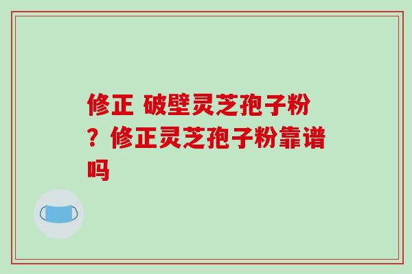 修正 破壁灵芝孢子粉？修正灵芝孢子粉靠谱吗