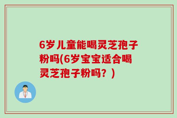 6岁儿童能喝灵芝孢子粉吗(6岁宝宝适合喝灵芝孢子粉吗？)