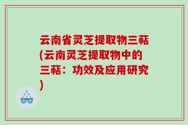 云南省灵芝提取物三萜(云南灵芝提取物中的三萜：功效及应用研究)