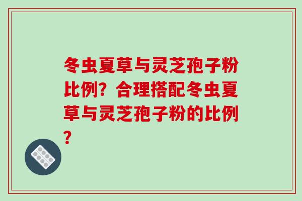 冬虫夏草与灵芝孢子粉比例？合理搭配冬虫夏草与灵芝孢子粉的比例？