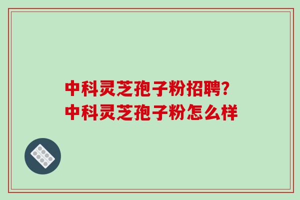 中科灵芝孢子粉招聘？中科灵芝孢子粉怎么样