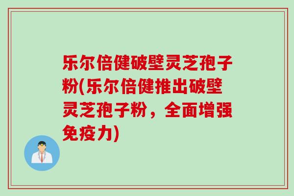 乐尔倍健破壁灵芝孢子粉(乐尔倍健推出破壁灵芝孢子粉，全面增强免疫力)