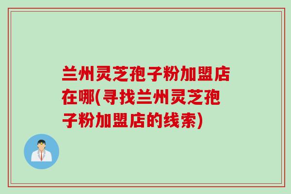 兰州灵芝孢子粉加盟店在哪(寻找兰州灵芝孢子粉加盟店的线索) 兰州灵芝孢子粉加盟店在哪(寻找兰州灵芝孢子粉加盟店的线索)