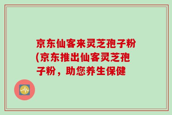 京东仙客来灵芝孢子粉(京东推出仙客灵芝孢子粉，助您养生保健