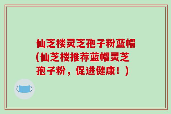 仙芝楼灵芝孢子粉蓝帽(仙芝楼推荐蓝帽灵芝孢子粉，促进健康！)