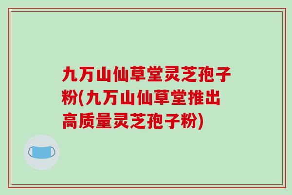 九万山仙草堂灵芝孢子粉(九万山仙草堂推出高质量灵芝孢子粉)
