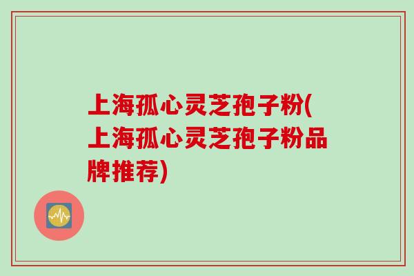 上海孤心灵芝孢子粉(上海孤心灵芝孢子粉品牌推荐)
