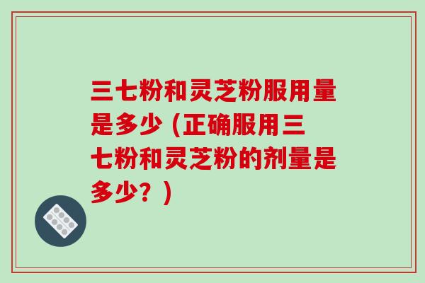 三七粉和灵芝粉服用量是多少 (正确服用三七粉和灵芝粉的剂量是多少？)
