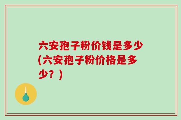 六安孢子粉价钱是多少(六安孢子粉价格是多少？)