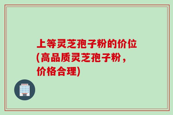 上等灵芝孢子粉的价位(高品质灵芝孢子粉，价格合理)