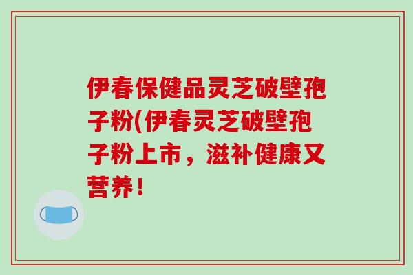 伊春保健品灵芝破壁孢子粉(伊春灵芝破壁孢子粉上市，滋补健康又营养！