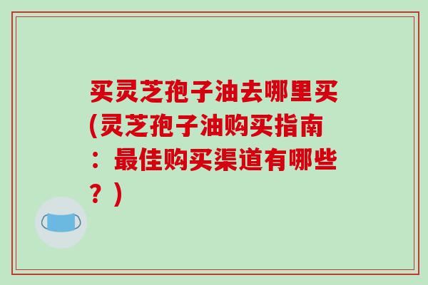 买灵芝孢子油去哪里买(灵芝孢子油购买指南：最佳购买渠道有哪些？)