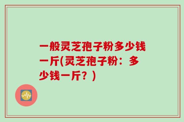 一般灵芝孢子粉多少钱一斤(灵芝孢子粉：多少钱一斤？)