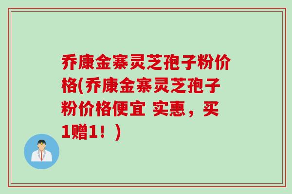 乔康金寨灵芝孢子粉价格(乔康金寨灵芝孢子粉价格便宜 实惠，买1赠1！)