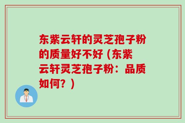 东紫云轩的灵芝孢子粉的质量好不好 (东紫云轩灵芝孢子粉：品质如何？)
