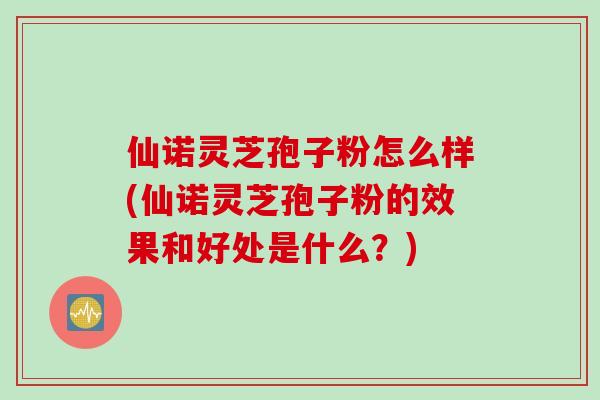 仙诺灵芝孢子粉怎么样(仙诺灵芝孢子粉的效果和好处是什么？)