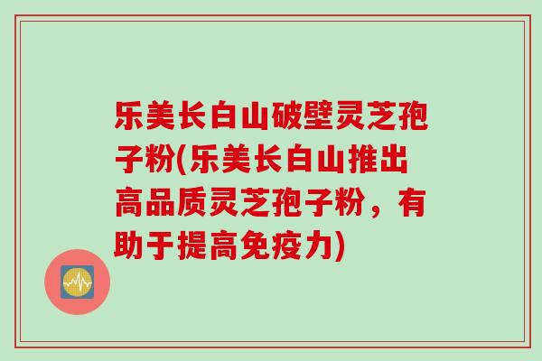 乐美长白山破壁灵芝孢子粉(乐美长白山推出高品质灵芝孢子粉，有助于提高免疫力)