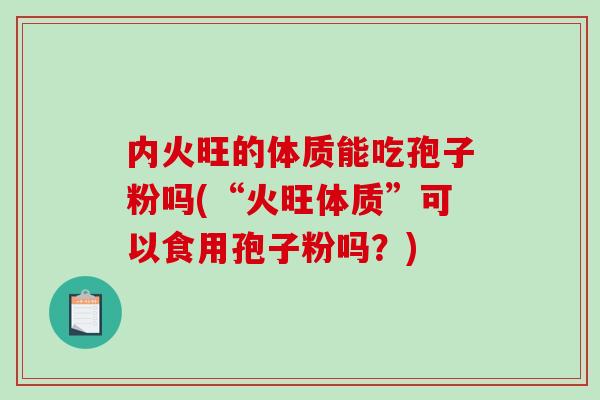 内火旺的体质能吃孢子粉吗(“火旺体质”可以食用孢子粉吗？)