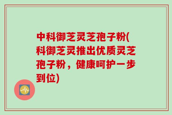 中科御芝灵芝孢子粉(科御芝灵推出优质灵芝孢子粉，健康呵护一步到位)