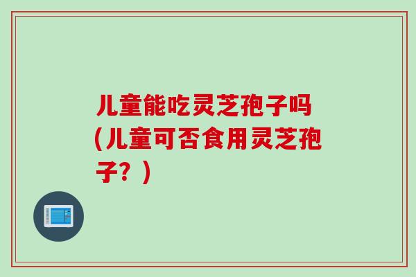 儿童能吃灵芝孢子吗 (儿童可否食用灵芝孢子？)