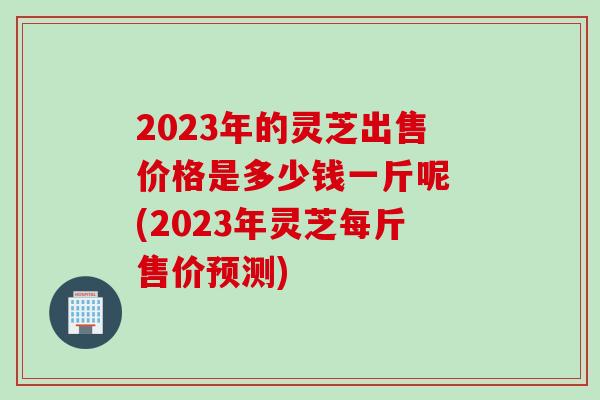 2023年的灵芝出售价格是多少钱一斤呢 (2023年灵芝每斤售价预测)