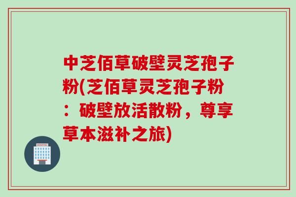 中芝佰草破壁灵芝孢子粉(芝佰草灵芝孢子粉：破壁放活散粉，尊享草本滋补之旅)