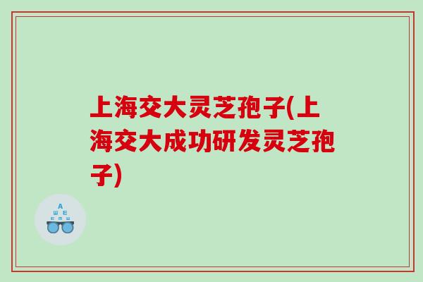 上海交大灵芝孢子(上海交大成功研发灵芝孢子)
