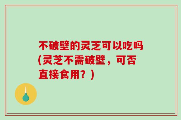 不破壁的灵芝可以吃吗(灵芝不需破壁，可否直接食用？)