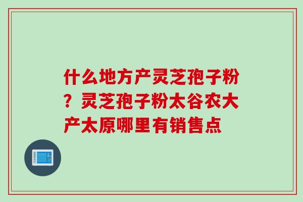什么地方产灵芝孢子粉？灵芝孢子粉太谷农大产太原哪里有销售点