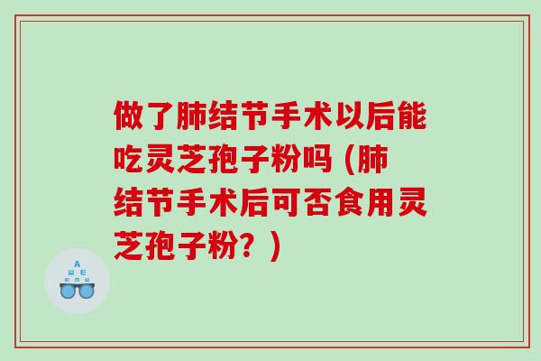 做了肺结节手术以后能吃灵芝孢子粉吗 (肺结节手术后可否食用灵芝孢子粉？)